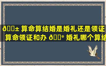 🐱 算命算结婚是婚礼还是领证（算命领证和办 💮 婚礼哪个算结婚）